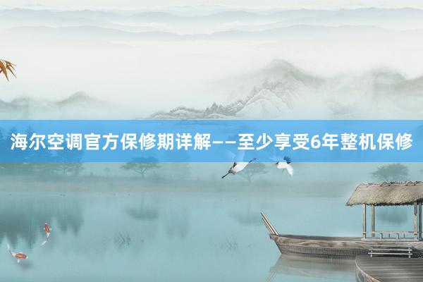 海尔空调官方保修期详解——至少享受6年整机保修